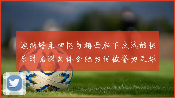 迪纳塔莱回忆与梅西私下交流的快乐时光深刻体会他为何被誉为足球历史最佳