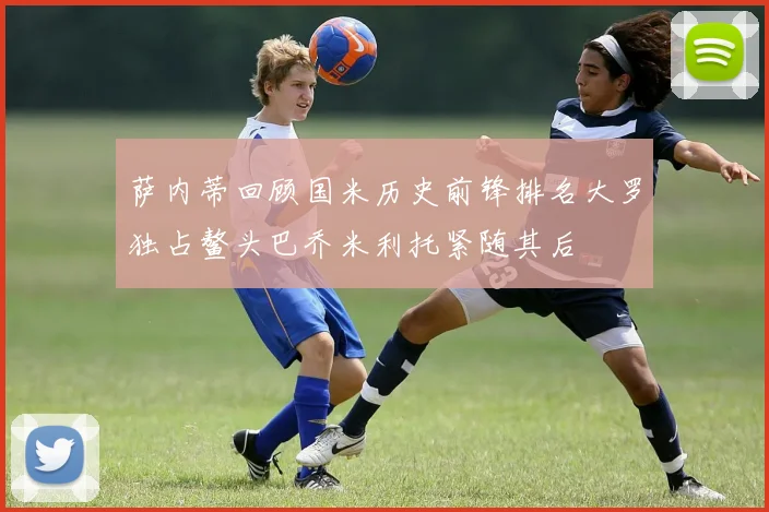 萨内蒂回顾国米历史前锋排名大罗独占鳌头巴乔米利托紧随其后