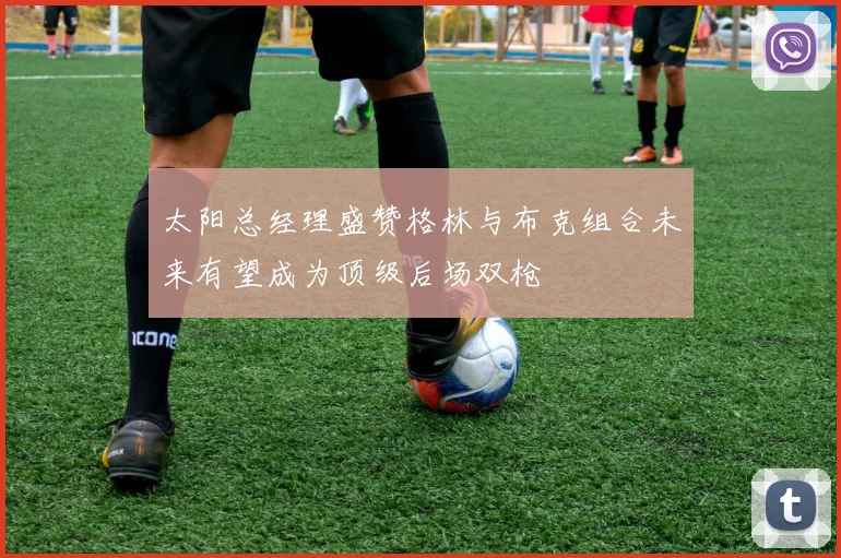 太阳总经理盛赞格林与布克组合未来有望成为顶级后场双枪