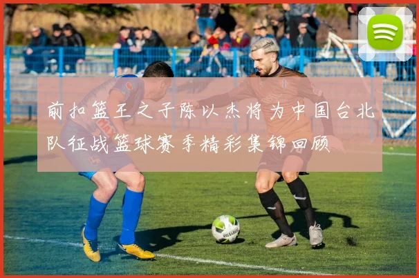 前扣篮王之子陈以杰将为中国台北队征战篮球赛季精彩集锦回顾