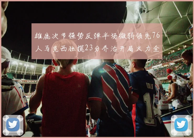 雄鹿次节强势反弹半场微弱领先76人马克西独揽23分乔治开局火力全开