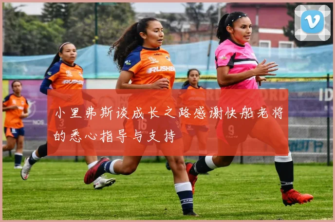 小里弗斯谈成长之路感谢快船老将的悉心指导与支持