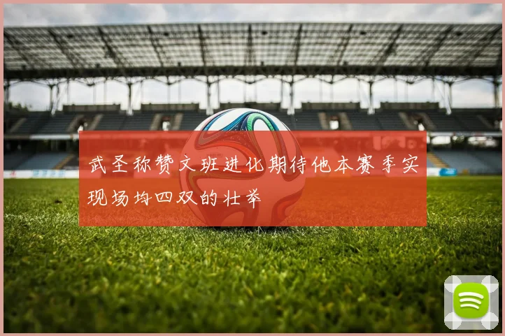 武圣称赞文班进化期待他本赛季实现场均四双的壮举