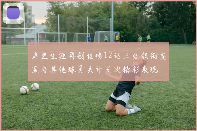 库里生涯再创佳绩12记三分领衔克莱与其他球员共计五次精彩表现