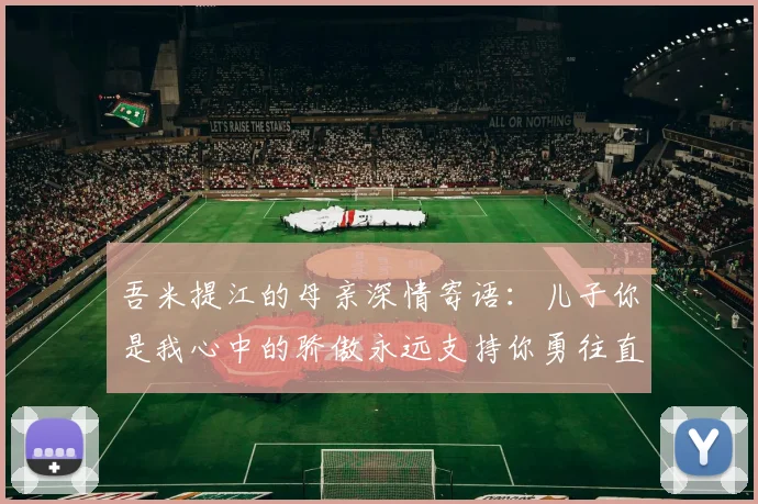 吾米提江的母亲深情寄语：儿子你是我心中的骄傲永远支持你勇往直前！