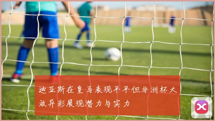 迪亚斯在皇马表现平平但非洲杯大放异彩展现潜力与实力