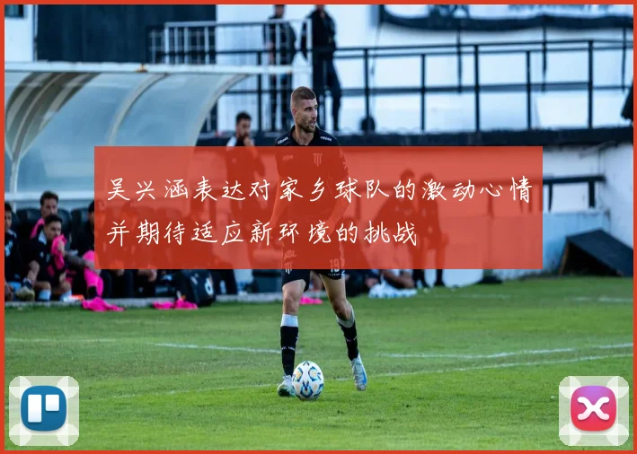 吴兴涵表达对家乡球队的激动心情并期待适应新环境的挑战