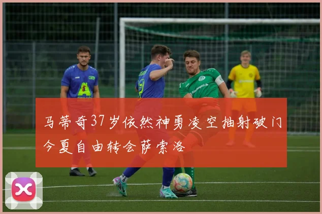 马蒂奇37岁依然神勇凌空抽射破门今夏自由转会萨索洛