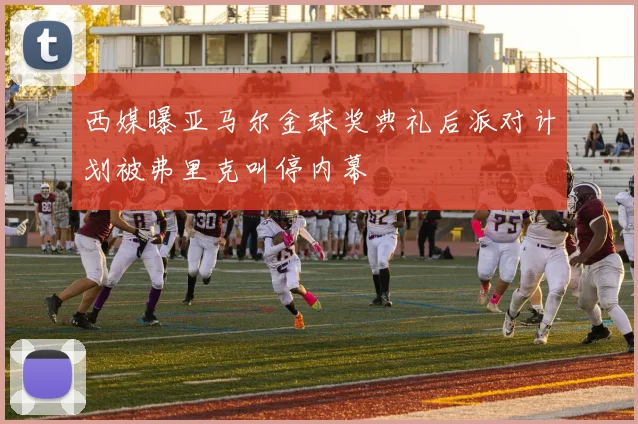 西媒曝亚马尔金球奖典礼后派对计划被弗里克叫停内幕