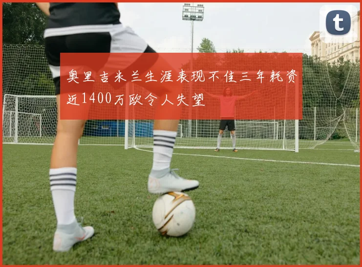 奥里吉米兰生涯表现不佳三年耗资近1400万欧令人失望