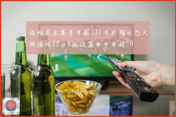 尚帕尼本赛季年薪321万近期状态火热场均22分8板投篮命中率超50