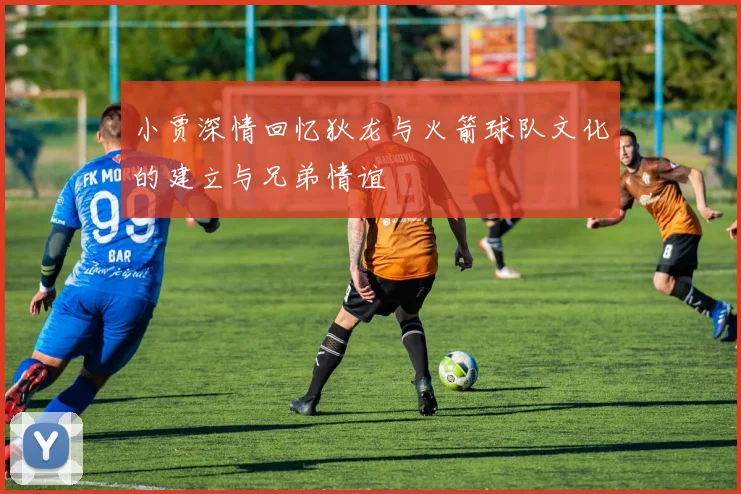 小贾深情回忆狄龙与火箭球队文化的建立与兄弟情谊