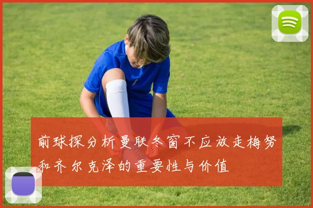 前球探分析曼联冬窗不应放走梅努和齐尔克泽的重要性与价值