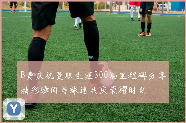 B费庆祝曼联生涯300场里程碑分享精彩瞬间与球迷共庆荣耀时刻