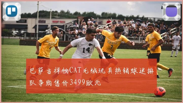 巴萨吉祥物CAT毛绒玩具热销球迷排队争购售价3499欧元
