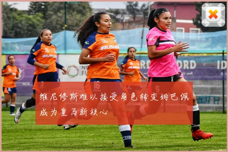 维尼修斯难以接受角色转变姆巴佩成为皇马新核心