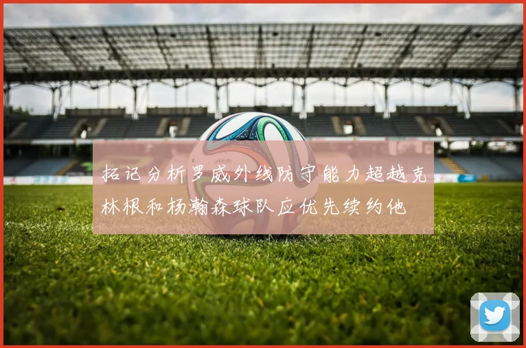 拓记分析罗威外线防守能力超越克林根和杨瀚森球队应优先续约他